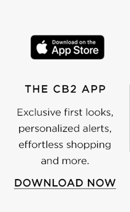 Download on the app store. The cb2 app. Exclusive first looks, personalized alerts, effortless shopping and more. Download now