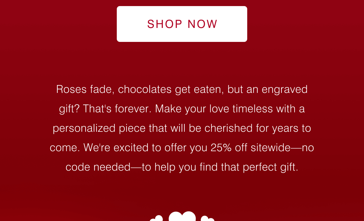 Shop Now - Roses fade, chocolates get eaten, but an engraved gift? That's forever.  Make your love timeless with a personalized piece that will be cherished for years to come. We're excited to offer you 25% off sitewide—no code needed—to help you find that perfect gift. 