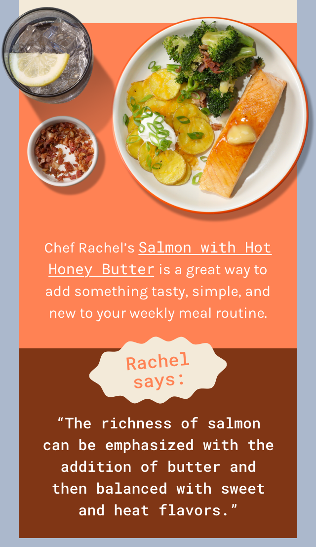 Chef Rachel’s Salmon with Hot Honey Butter is a great way to add something tasty, simple, and new to your weekly meal routine. Rachel says, the richness of salmon can be emphasized with the addition of butter and then balanced with sweet and heat flavors. Come back and get 10 free meals!