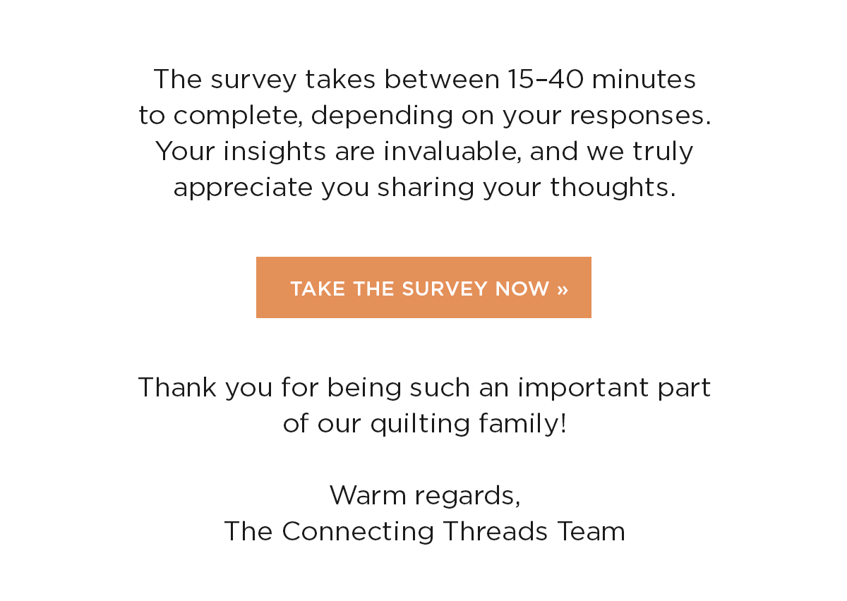 The survey takes between 15-40 minutes to complete, depending on your responses. Your insights are invaluable, and we truly appreciate you sharing your thoughts. Take the Survey Now. Thank you for being such an important part of our quilting family! Warm regards, The Connecting Threads Team >>