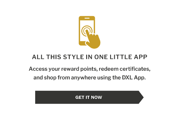 ALL THIS STYLE IN ONE LITTLE APP - Access your reward points, redeem certificates, and shop from anywhere using the DXL App. - Access your reward points, redeem certificates, and shop from anywhere using the DXL App.
