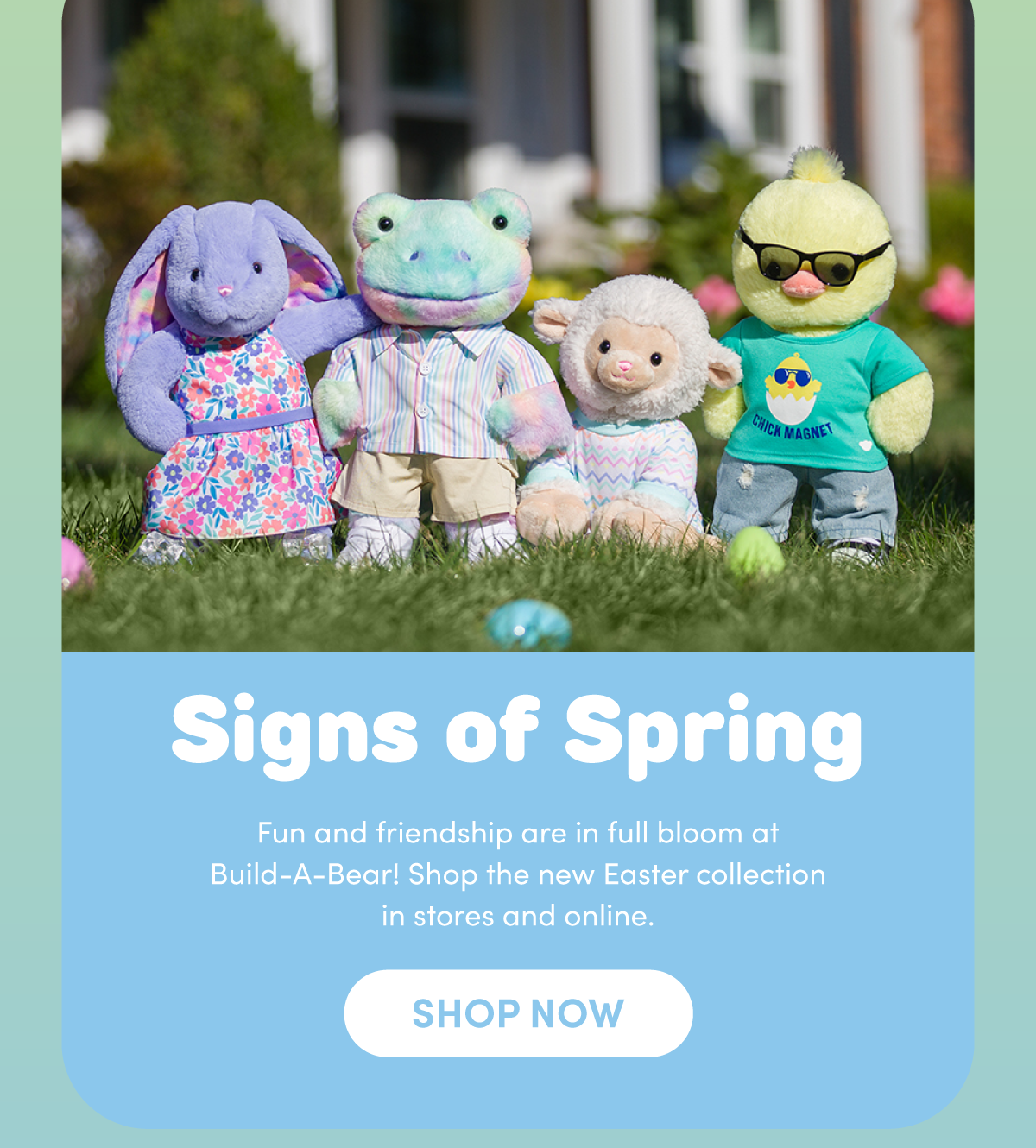 Signs of Spring Fun and friendship are in full bloom at Build-A-Bear! Shop the new Easter collection in stores and online. SHOP NOW 