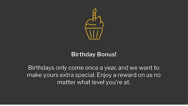 Birthday Bonus! - Birthdays only come once a year, and we want to make yours extra special. Enjoy a reward on us no matter what level you’re at.