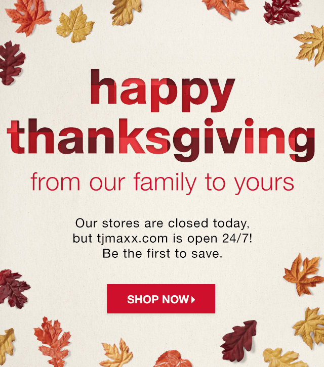 Happy Thanksgiving from Our Family to Yours: Our stores are closed today, but tjmaxx.com is open 24/7! Be the first to save. - Shop Now