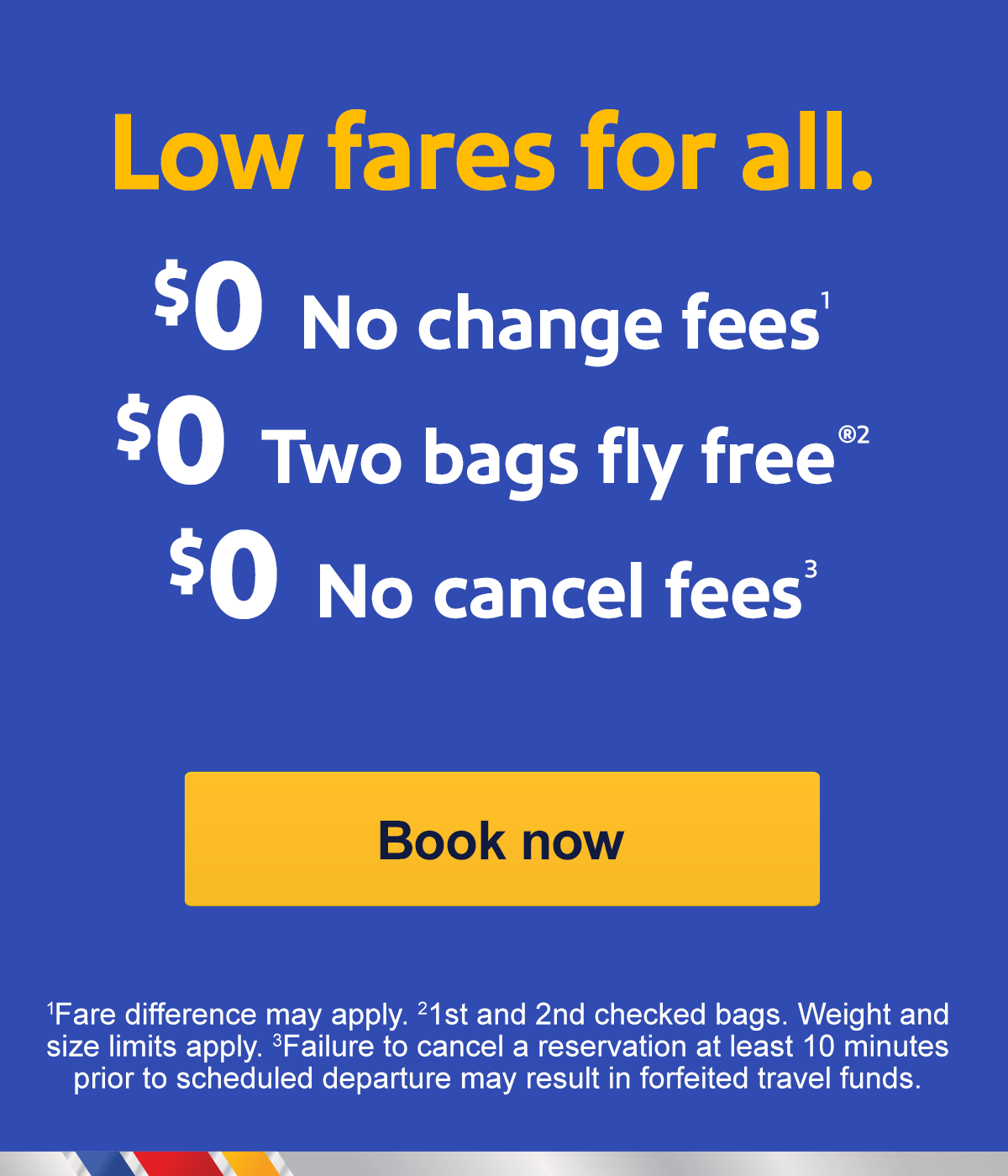  Low fares for all. $0 No change fees 1 $0 Two bags fly free® 2 $0 No cancel fees 3 [Book now] 1 Fare difference may apply. 2 1st and 2nd checked bags. Weight and size limits apply. 3 Failure to cancel a reservation at least 10 minutes prior to scheduled departure may result in forfeited travel funds.