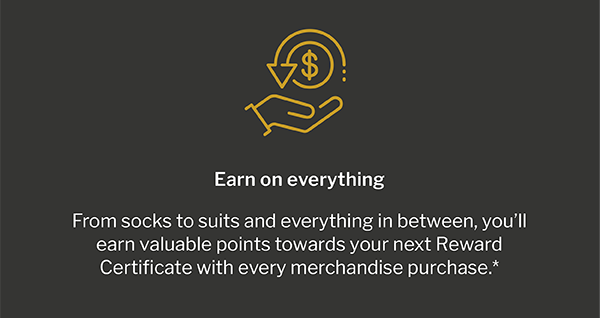 Earn on everything - From socks to suits and everything in between, you’ll earn valuable points towards your next Reward Certificate with every merchandise purchase.*