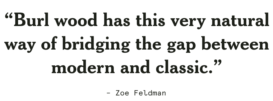 “Burl wood has this very natural way of bridging the gap between modern and classic.” - Zoe Feldman