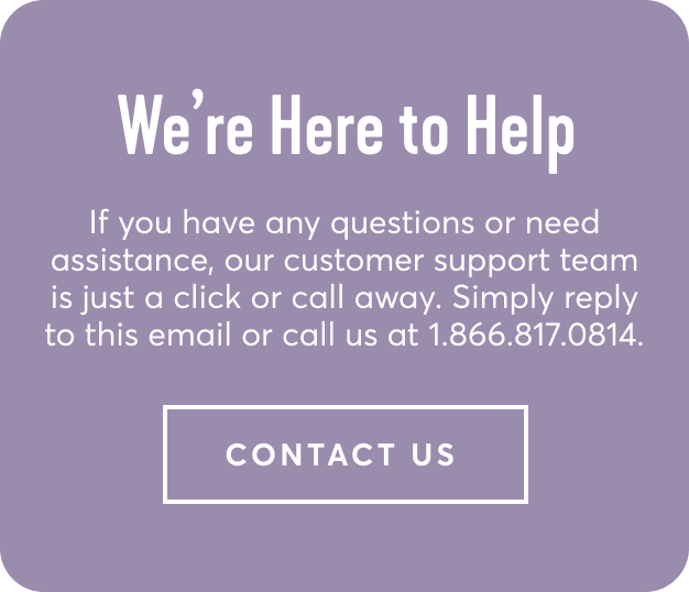 We're here to help - If you have any questions or need assistance, our customer support team is just a click or call away. Simply reply to this email or call us at 1.866.817.0814 | contact us