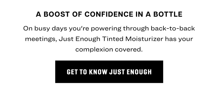 On busy days you're powering through back-to-back meetings, Just Enough Tinted Moisturizer has your complexion covered. 