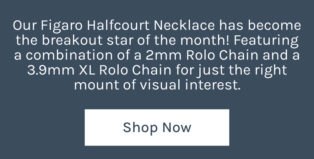 Our Figaro Halfcourt Necklace has become the breakout star of the month! Featuring a combination of a 2mm Rolo Chain and 3.9mm XL Rolo Chain for just the right amount of visual interest.