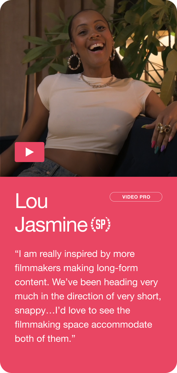 Lou Jasmine - “I am really inspired by more filmmakers making long-form content. We’ve been heading very much in the direction of very short, snappy…I’d love to see the filmmaking space accommodate both of them.” Jump to this answer ->