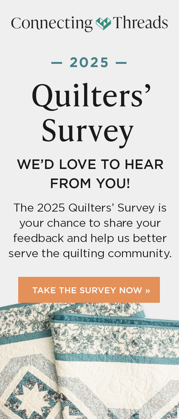 Image: A white, aqua, and grey quilt. Text: Connecting Threads. 2025 Quilters' Survey. We'd love to hear from you! he 2025 Quilters' Survey is your chance to share your feedback and help us better serve the quilting community. Take the Survey Now >>