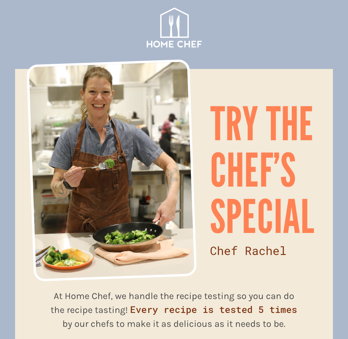 Try the Chef’s Special with Chef Rachel! At Home Chef, we handle the recipe testing so you can do the recipe tasting! Every recipe is tested 5 times by our chefs to make it as delicious as it needs to be.