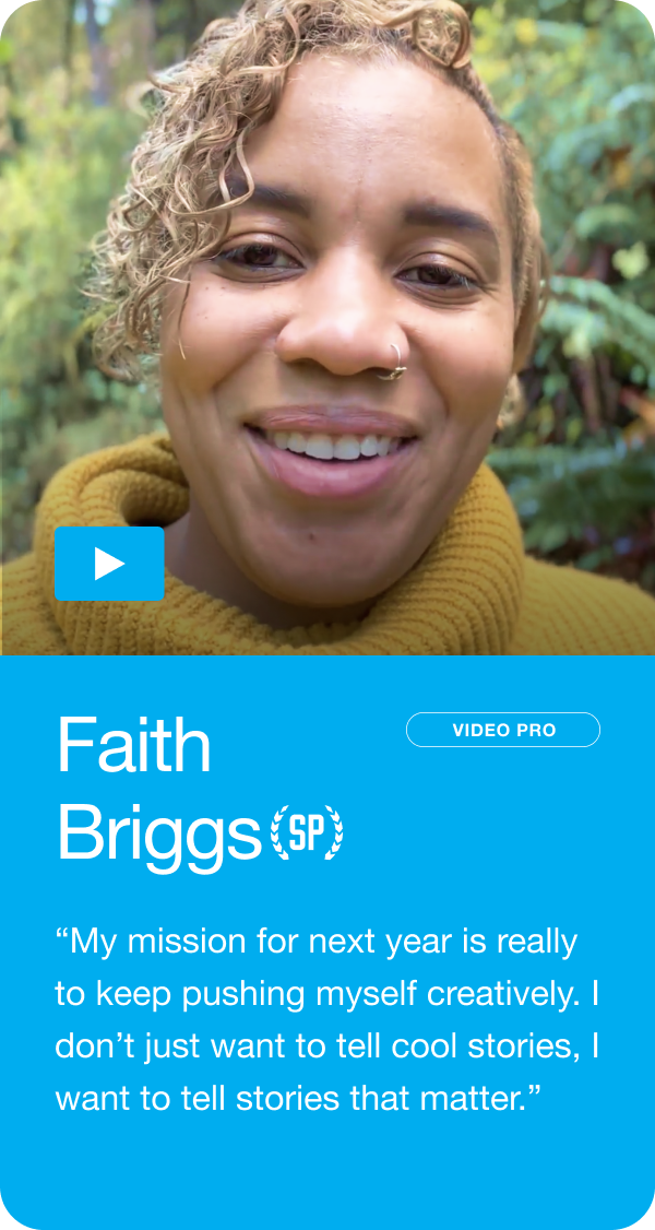 Faith Briggs - “To keep pushing myself creatively. I don’t just want to tell cool stories, I want to tell stories that matter.” Jump to this answer ->