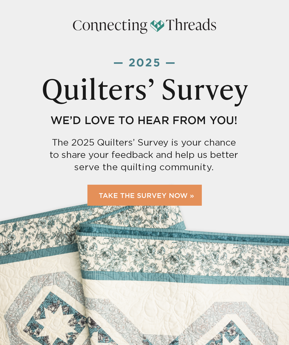 Image: A white, aqua, and grey quilt. Text: Connecting Threads. 2025 Quilters' Survey. We'd love to hear from you! he 2025 Quilters' Survey is your chance to share your feedback and help us better serve the quilting community. Take the Survey Now >>