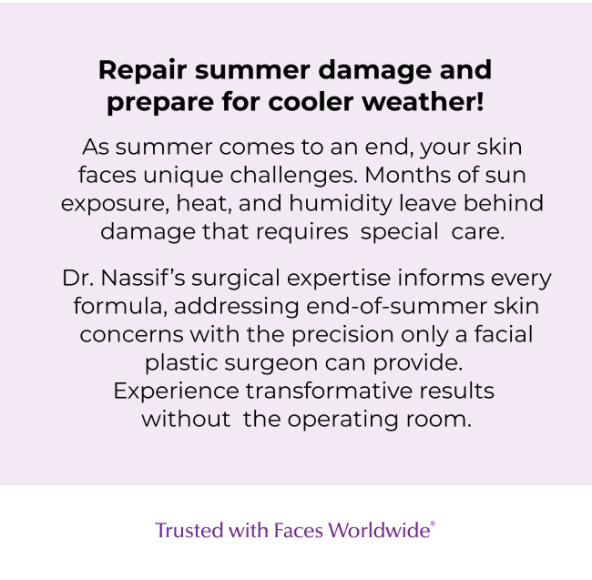 Repair summer damage and prepare for cooler weather! As summer comes to an end, your skin faces unique challenges. Months of sun exposure, heat, and humidity leave behind damage that requires special care. Dr. Nassif's surgical expertise informs every formula, addressing end-of-summer skin concerns with the precision only a facial plastic surgeon can provide. Experience transformative results