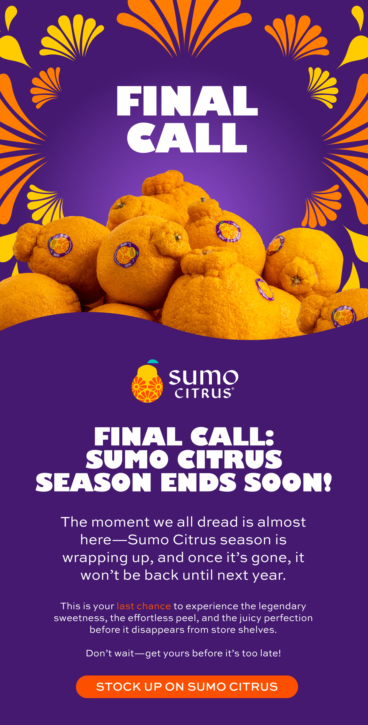 Final Call: Sumo Citrus Season Ends Soon! The moment we all dread is almost here—Sumo Citrus season is wrapping up, and once it’s gone, it won’t be back until next year.  This is your **last chance** to experience the legendary sweetness, the effortless peel, and the juicy perfection before it disappears from store shelves.  Don’t wait—get yours before it’s too late!