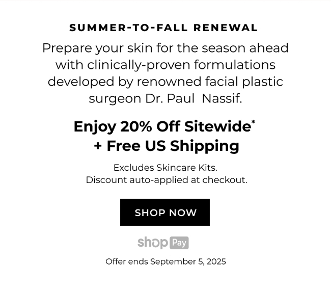 SUMMER-TO-FALL RENEWAL Prepare your skin for the season ahead with clinically-proven formulations developed by renowned facial plastic surgeon Dr. Paul Nassif. Enjoy 20% Off Sitewide* + Free US Shipping Excludes Skincare Kits. Discount auto-applied at checkout. | SHOP NOW
