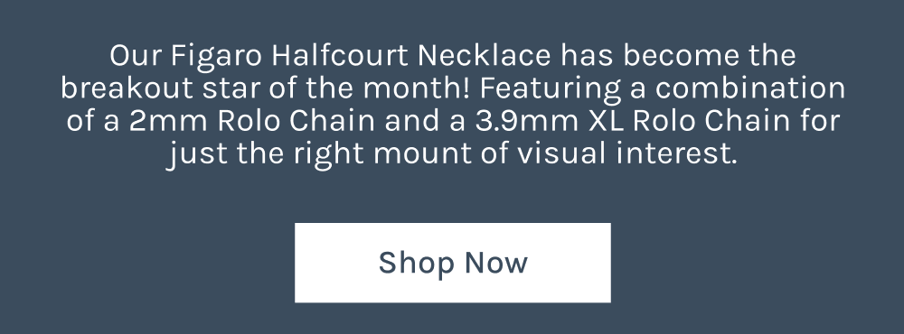 Our Figaro Halfcourt Necklace has become the breakout star of the month! Featuring a combination of a 2mm Rolo Chain and 3.9mm XL Rolo Chain for just the right amount of visual interest.