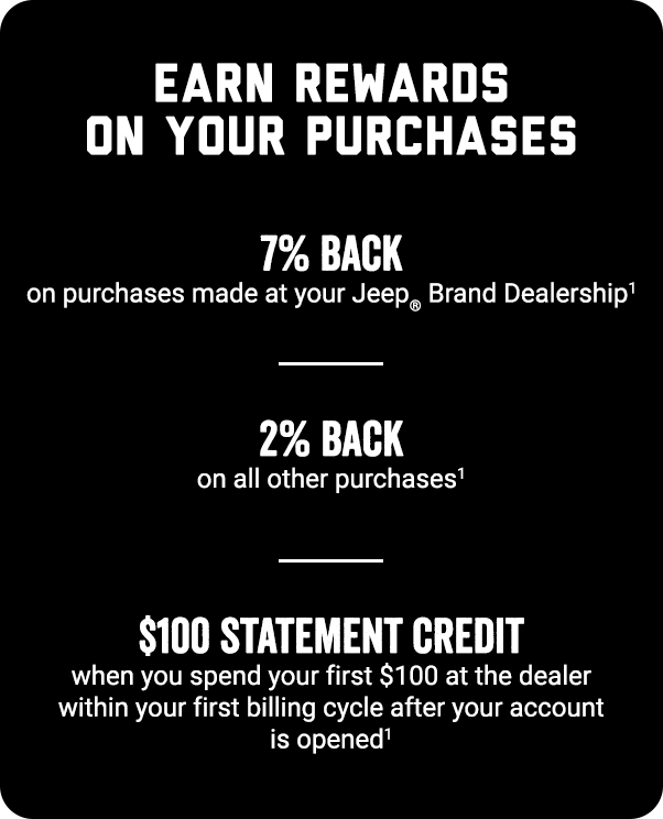EARN REWARDS ON YOURS PURCHASES. 7% Back on purchases made at your Jeep® Brand dealership (footnote 1) 2% Back on all other purchases (footnote 1) $100 STATEMENT CREDIT when you spend $100 at the dealership within your first billing cycle when the account is opened (footnote 1)