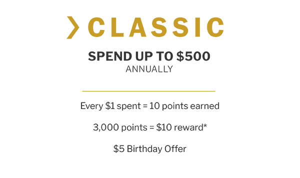 CLASSIC - SPEND UP TO $500 ANNUALLY - Every $1 spent = 10 points earned - 3,000 points = $10 reward* - $5 Birthday Offer
