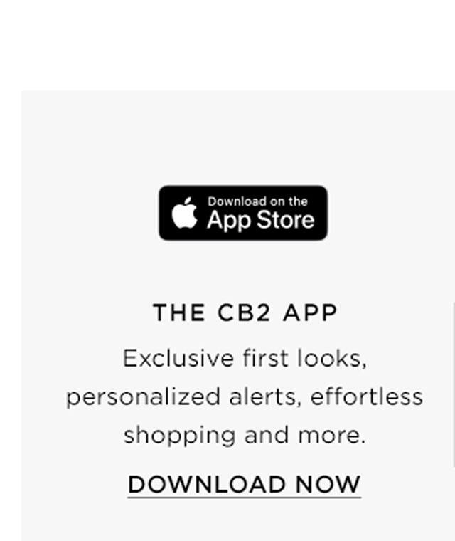 Download on the app store. The cb2 app. Exclusive first looks, personalized alerts, effortless shopping and more. Download now