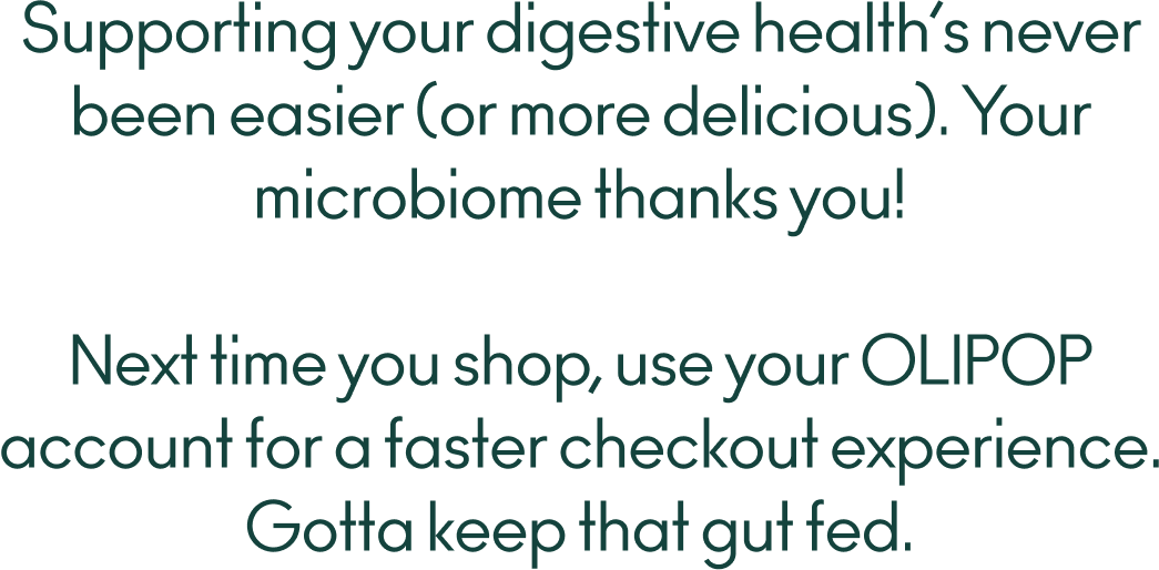 
  Supporting your digestive health’s never been easier (or more delicious). Your microbiome thanks you! Next time you shop, use your OLIPOP account for a faster checkout experience. Gotta keep that gut fed.
