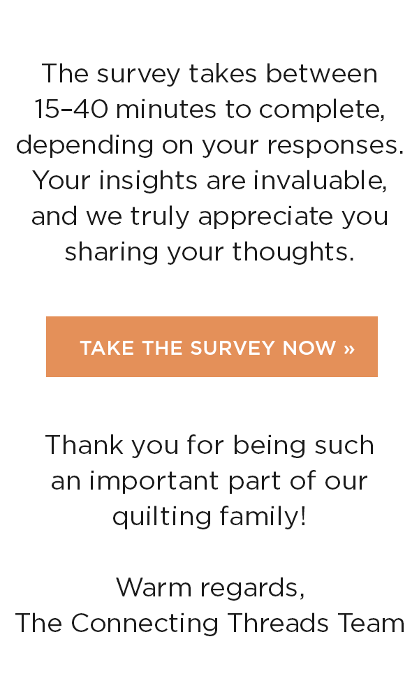 The survey takes between 15-40 minutes to complete, depending on your responses. Your insights are invaluable, and we truly appreciate you sharing your thoughts. Take the Survey Now. Thank you for being such an important part of our quilting family! Warm regards, The Connecting Threads Team >>