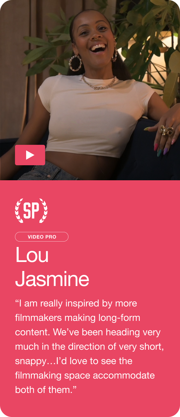 Lou Jasmine - “I am really inspired by more filmmakers making long-form content. We’ve been heading very much in the direction of very short, snappy…I’d love to see the filmmaking space accommodate both of them.” Jump to this answer ->