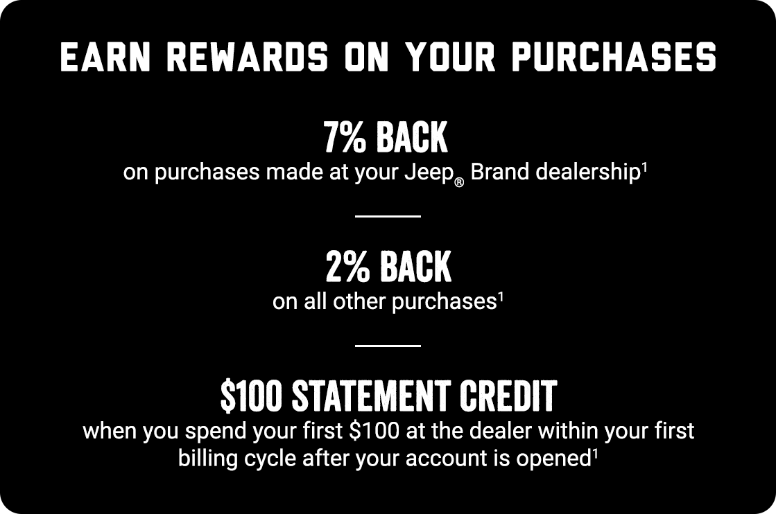 EARN REWARDS ON YOURS PURCHASES. 7% Back on purchases made at your Jeep® Brand dealership (footnote 1) 2% Back on all other purchases (footnote 1) $100 STATEMENT CREDIT when you spend $100 at the dealership within your first billing cycle when the account is opened (footnote 1)