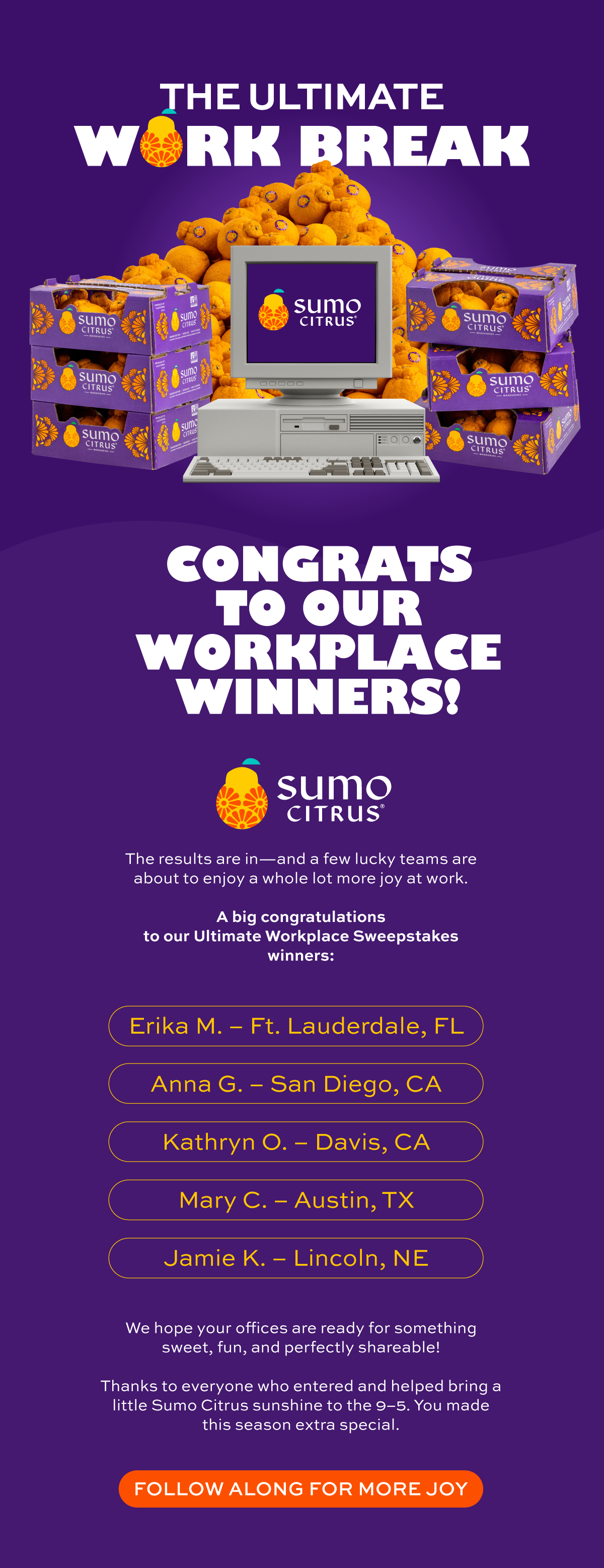 Congrats to Our Workplace Winners! The results are in—and a few lucky teams are about to enjoy a whole lot more joy at work.   A big congratulations to our **Ultimate Workplace Sweepstakes** winners:  - **Erika M.** – Florida - **Anna G.** – San Diego, CA - **Kathryn O.** – Davis, CA - **Mary C.** – Austin, TX - **Jamie K.** – Lincoln, NE  We hope your offices are ready for something sweet, fun, and perfectly shareable!  Thanks to everyone who entered and helped bring a little Sumo Citrus sunshine to the 9–5. You made this season extra special.