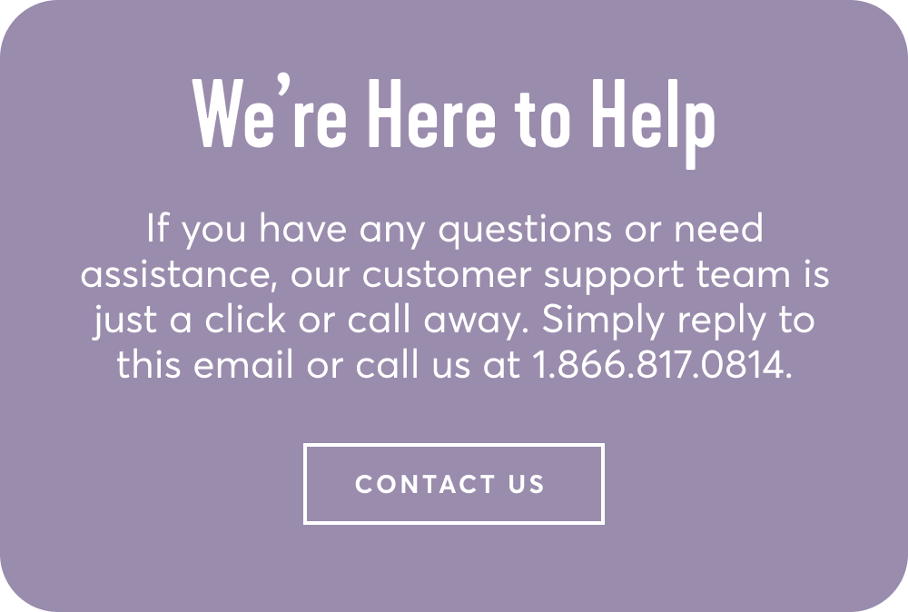 We're here to help - If you have any questions or need assistance, our customer support team is just a click or call away. Simply reply to this email or call us at 1.866.817.0814 | contact us