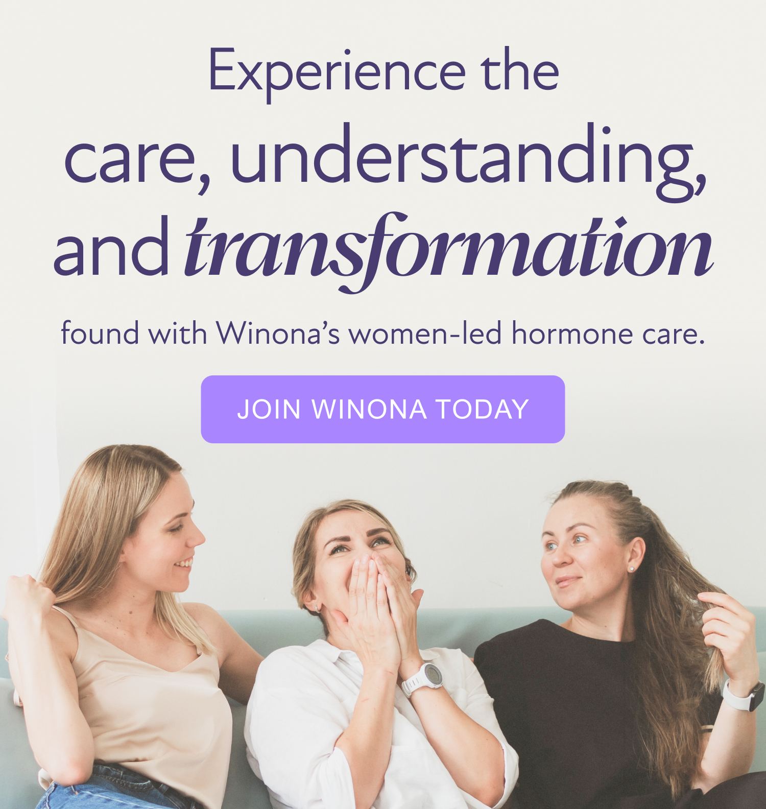 Experience the care, understanding, and transformation found with Winona’s women-led hormone care. [JOIN WINONA TODAY]