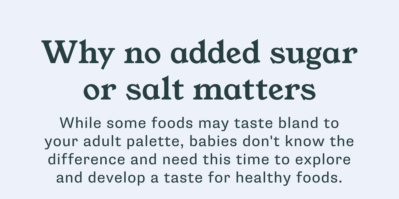 Why no added sugar or salt matters. While you may think some foods taste bland, babies don’t know any different and need this time to explore and develop a taste for healthy foods. 